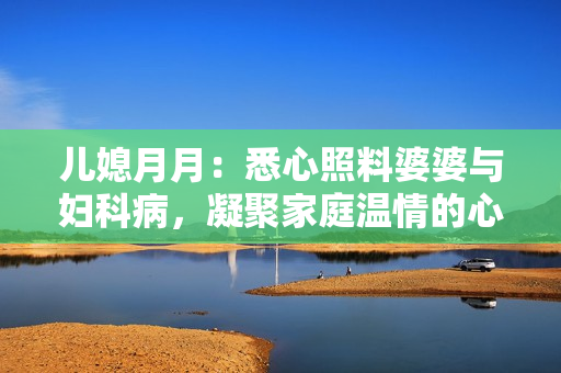 兒媳月月：悉心照料婆婆與婦科病，凝聚家庭溫情的心愿