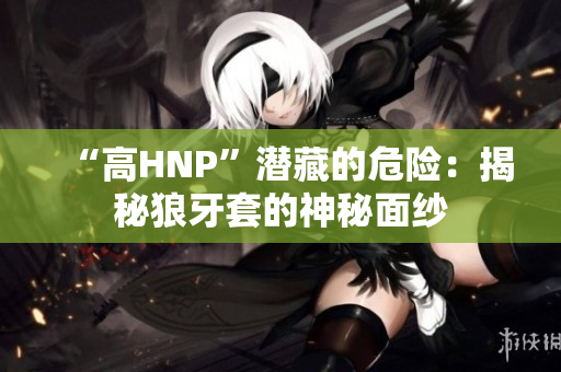 “高HNP”潛藏的危險(xiǎn)：揭秘狼牙套的神秘面紗