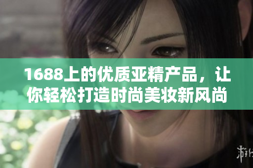 1688上的優(yōu)質(zhì)亞精產(chǎn)品，讓你輕松打造時(shí)尚美妝新風(fēng)尚