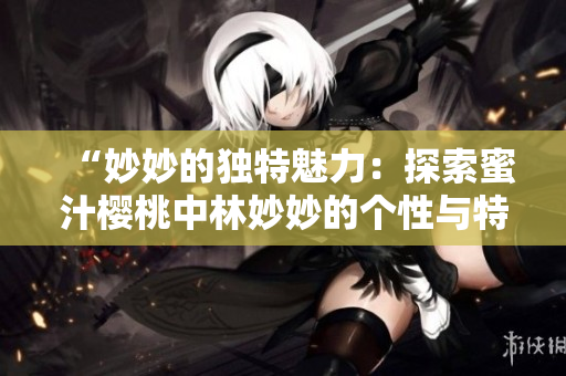 “妙妙的獨(dú)特魅力：探索蜜汁櫻桃中林妙妙的個(gè)性與特質(zhì)”