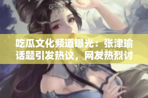 吃瓜文化頻道曝光:張津瑜話題引發(fā)熱議,網(wǎng)友熱烈討論中 吃瓜文化頻道曝光:張津瑜話題引發(fā)熱議,網(wǎng)友熱烈討論中