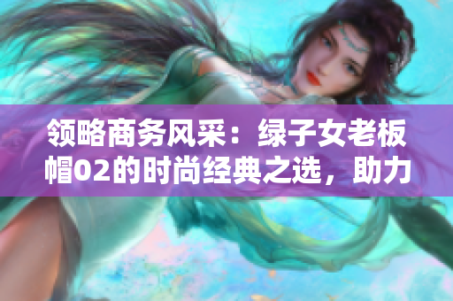 領(lǐng)略商務(wù)風(fēng)采：綠子女老板帽02的時尚經(jīng)典之選，助力成功商務(wù)旅行