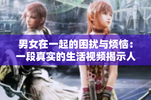 男女在一起的困擾與煩惱：一段真實的生活視頻揭示人際關(guān)系的復(fù)雜性