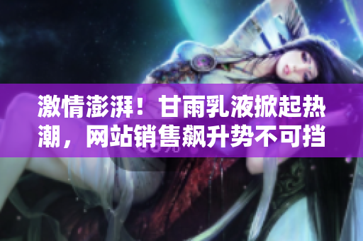 激情澎湃！甘雨乳液掀起熱潮，網(wǎng)站銷售飆升勢不可擋