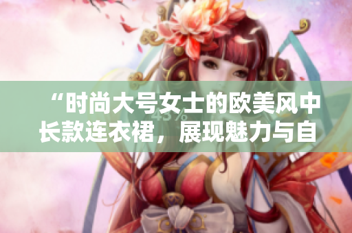 “時尚大號女士的歐美風中長款連衣裙，展現(xiàn)魅力與自信”