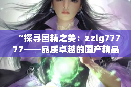 “探尋國(guó)精之美：zzlg77777——品質(zhì)卓越的國(guó)產(chǎn)精品產(chǎn)品全面解析”