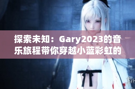 探索未知：Gary2023的音樂旅程帶你穿越小藍(lán)彩虹的世界