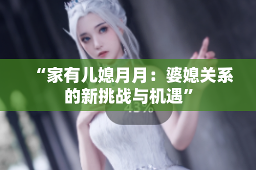 “家有兒媳月月：婆媳關(guān)系的新挑戰(zhàn)與機(jī)遇”