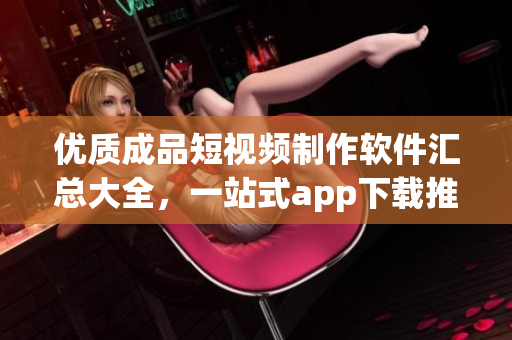 優(yōu)質(zhì)成品短視頻制作軟件匯總大全，一站式app下載推薦