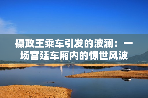 攝政王乘車引發(fā)的波瀾:一場(chǎng)宮廷車廂內(nèi)的驚世風(fēng)波 攝政王乘車引發(fā)的波瀾:一場(chǎng)宮廷車廂內(nèi)的驚世風(fēng)波