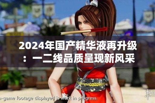2024年國產(chǎn)精華液再升級：一二線品質(zhì)呈現(xiàn)新風(fēng)采
