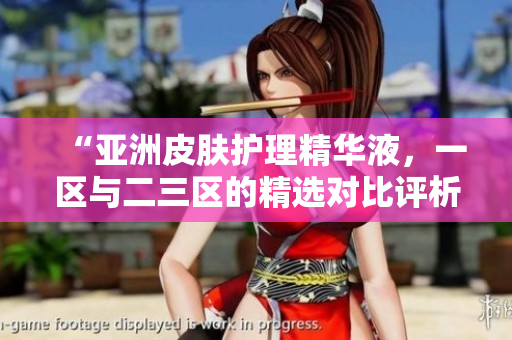 “亞洲皮膚護理精華液，一區(qū)與二三區(qū)的精選對比評析”