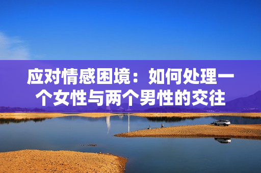 應對情感困境：如何處理一個女性與兩個男性的交往
