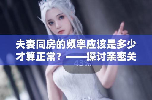 夫妻同房的頻率應該是多少才算正常？——探討親密關系中的性生活規(guī)律