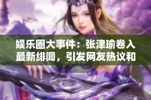 娛樂圈大事件：張津瑜卷入最新緋聞，引發(fā)網(wǎng)友熱議和討論