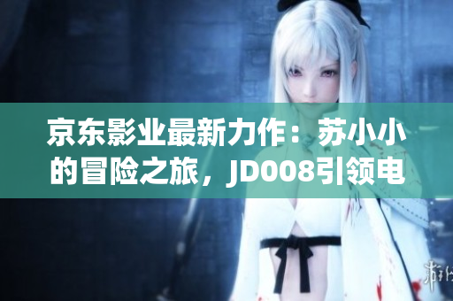 京東影業(yè)最新力作：蘇小小的冒險之旅，JD008引領(lǐng)電影新潮流！