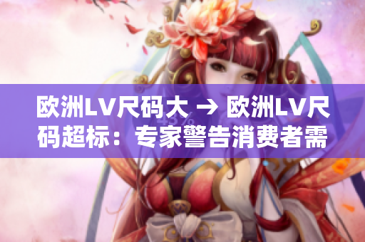 歐洲LV尺碼大 → 歐洲LV尺碼超標(biāo):專(zhuān)家警告消費(fèi)者需注意正確尺碼 歐洲LV尺碼大 → 歐洲LV尺碼超標(biāo):專(zhuān)家警告消費(fèi)者需注意正確尺碼