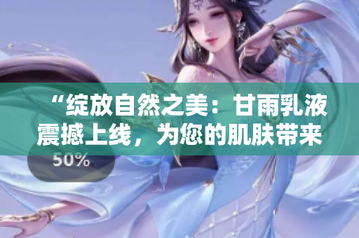 “綻放自然之美：甘雨乳液震撼上線，為您的肌膚帶來革命性呵護(hù)！”