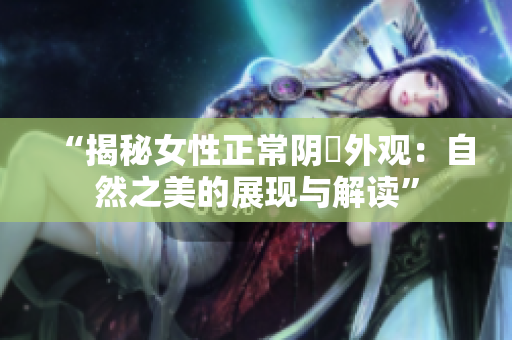 “揭秘女性正常陰脣外觀:自然之美的展現(xiàn)與解讀” “揭秘女性正常陰脣外觀:自然之美的展現(xiàn)與解讀”