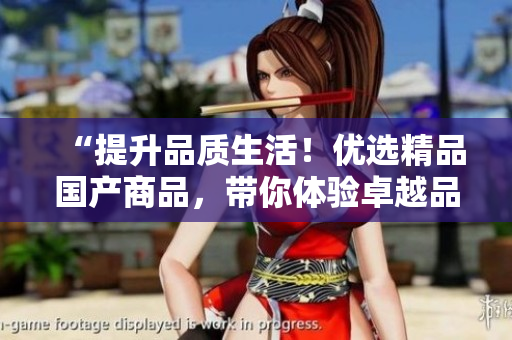 “提升品質(zhì)生活！優(yōu)選精品國產(chǎn)商品，帶你體驗卓越品質(zhì)與卓越服務！”