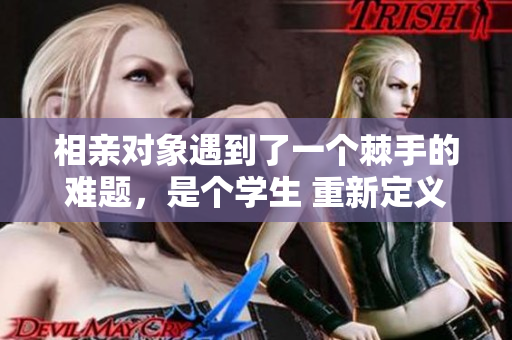 相親對(duì)象遇到了一個(gè)棘手的難題，是個(gè)學(xué)生 重新定義愛情之路