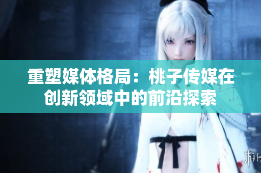重塑媒體格局：桃子傳媒在創(chuàng)新領域中的前沿探索