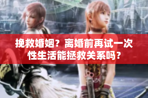 挽救婚姻？離婚前再試一次性生活能拯救關系嗎？