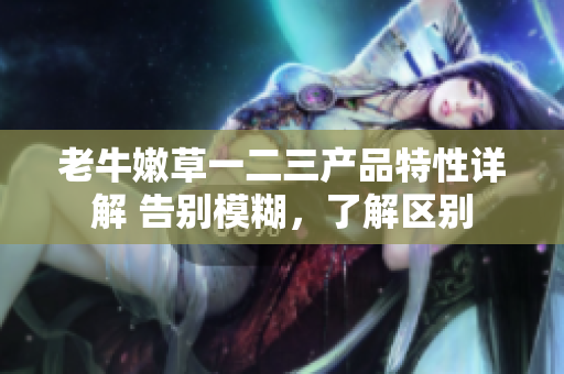 老牛嫩草一二三產(chǎn)品特性詳解 告別模糊，了解區(qū)別