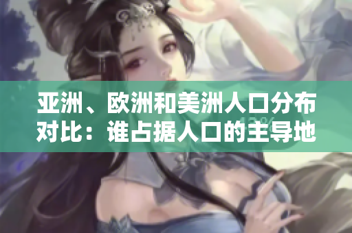 亞洲、歐洲和美洲人口分布對(duì)比：誰(shuí)占據(jù)人口的主導(dǎo)地位？
