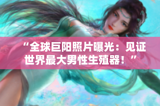 “全球巨陽(yáng)照片曝光：見證世界最大男性生殖器！”