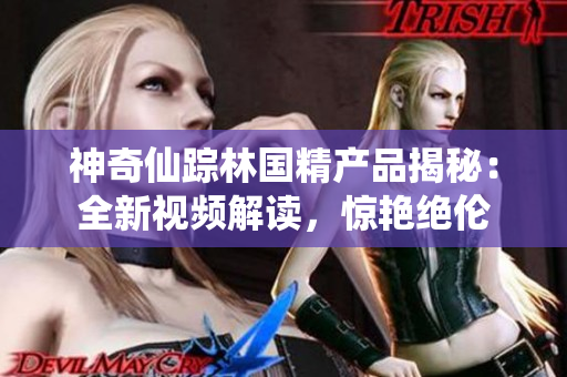 神奇仙蹤林國精產(chǎn)品揭秘:全新視頻解讀,驚艷絕倫 神奇仙蹤林國精產(chǎn)品揭秘:全新視頻解讀,驚艷絕倫
