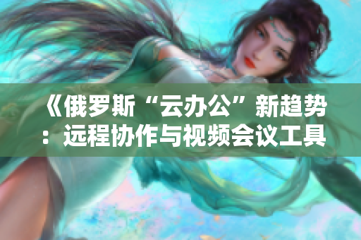 《俄羅斯“云辦公”新趨勢：遠程協(xié)作與視頻會議工具的創(chuàng)新與挑戰(zhàn)》