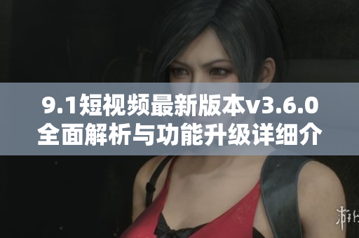 9.1短視頻最新版本v3.6.0全面解析與功能升級詳細(xì)介紹
