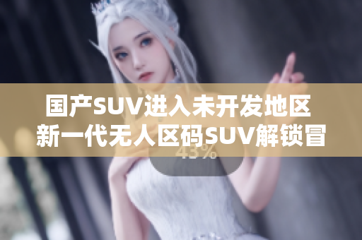 國產(chǎn)SUV進(jìn)入未開發(fā)地區(qū) 新一代無人區(qū)碼SUV解鎖冒險(xiǎn)探索!