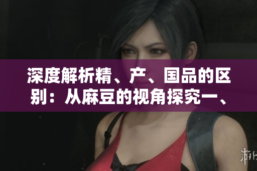 深度解析精、產(chǎn)、國品的區(qū)別：從麻豆的視角探究一、二、三產(chǎn)區(qū)的差異