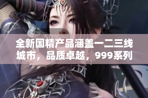 全新國精產(chǎn)品涵蓋一二三線城市，品質(zhì)卓越，999系列引領(lǐng)市場潮流