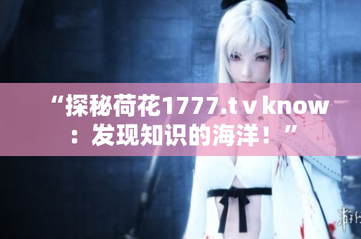 “探秘荷花1777.tⅴknow:發(fā)現(xiàn)知識(shí)的海洋!” “探秘荷花1777.tⅴknow:發(fā)現(xiàn)知識(shí)的海洋!”