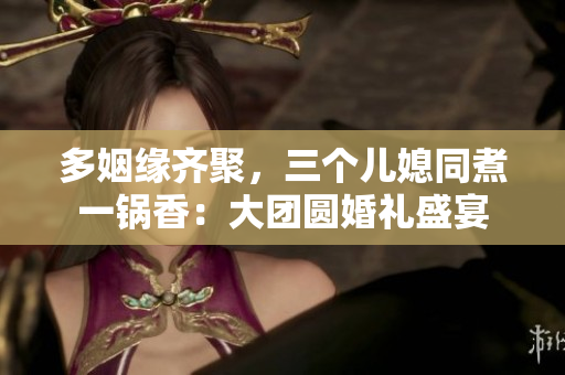 多姻緣齊聚,三個兒媳同煮一鍋香:大團(tuán)圓婚禮盛宴 多姻緣齊聚,三個兒媳同煮一鍋香:大團(tuán)圓婚禮盛宴