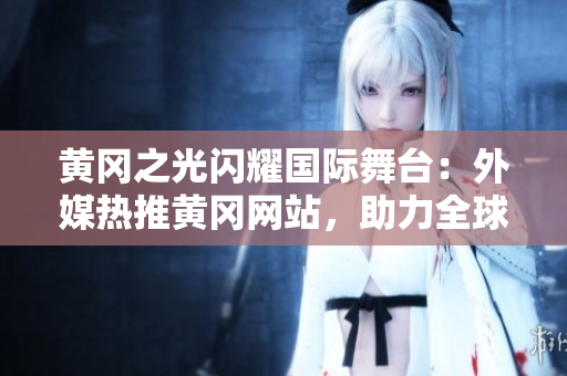 黃岡之光閃耀國(guó)際舞臺(tái)：外媒熱推黃岡網(wǎng)站，助力全球推廣！