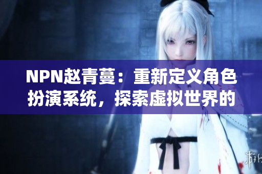 NPN趙青蔓：重新定義角色扮演系統(tǒng)，探索虛擬世界的新境界