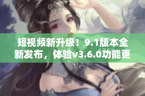 短視頻新升級(jí)！9.1版本全新發(fā)布，體驗(yàn)v3.6.0功能更新