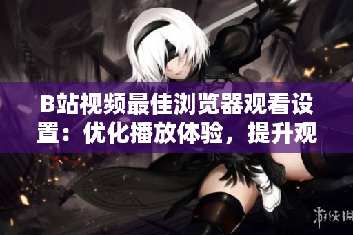 B站視頻最佳瀏覽器觀看設(shè)置：優(yōu)化播放體驗(yàn)，提升觀影樂(lè)趣