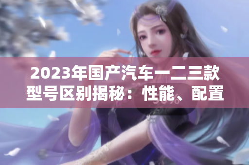 2023年國(guó)產(chǎn)汽車一二三款型號(hào)區(qū)別揭秘：性能、配置、價(jià)格比較一覽