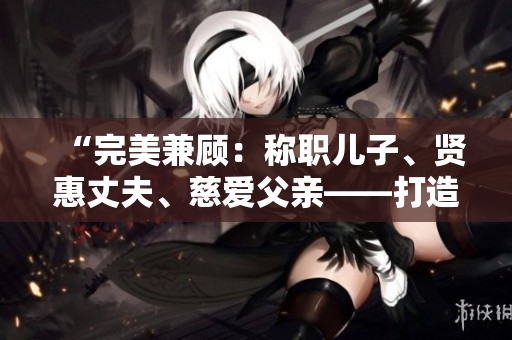 “完美兼顧：稱(chēng)職兒子、賢惠丈夫、慈愛(ài)父親——打造家庭中的典范男性”