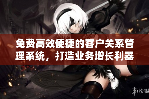 免費(fèi)高效便捷的客戶關(guān)系管理系統(tǒng)，打造業(yè)務(wù)增長(zhǎng)利器