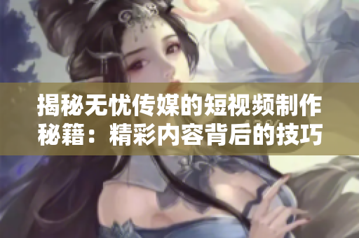 揭秘?zé)o憂傳媒的短視頻制作秘籍：精彩內(nèi)容背后的技巧大揭秘！