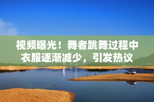 視頻曝光！舞者跳舞過程中衣服逐漸減少，引發(fā)熱議