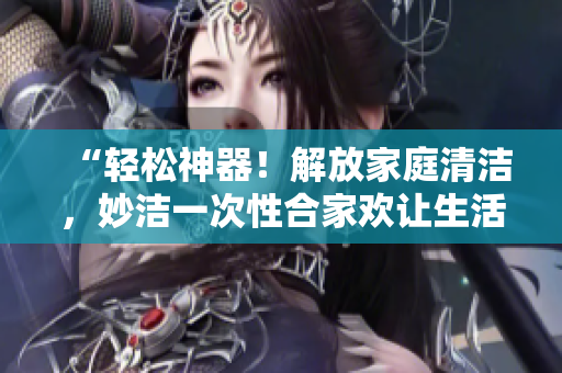 “輕松神器!解放家庭清潔,妙潔一次性合家歡讓生活更簡(jiǎn)單” “輕松神器!解放家庭清潔,妙潔一次性合家歡讓生活更簡(jiǎn)單”