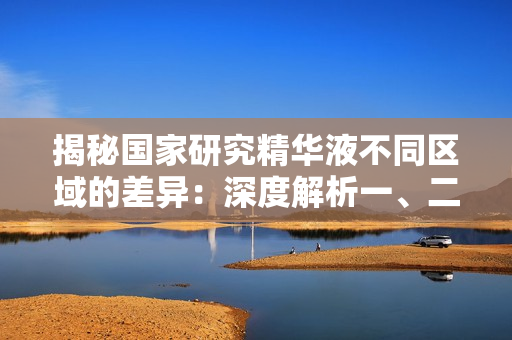 揭秘國家研究精華液不同區(qū)域的差異：深度解析一、二、三區(qū)的特點和應用領域
