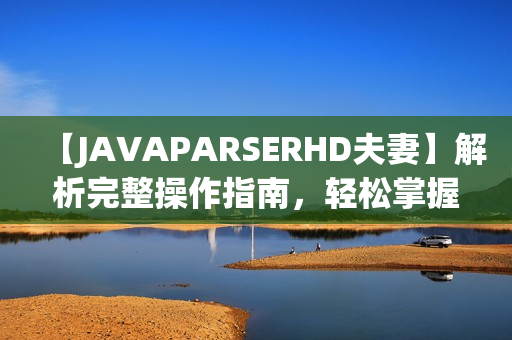 【JAVAPARSERHD夫妻】解析完整操作指南，輕松掌握技巧，讓編程更簡單